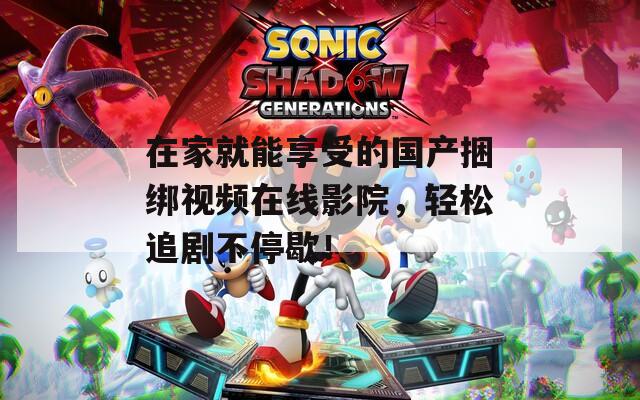 在家就能享受的国产捆绑视频在线影院，轻松追剧不停歇！