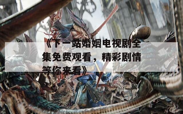 《下一站婚姻电视剧全集免费观看，精彩剧情等你来看》