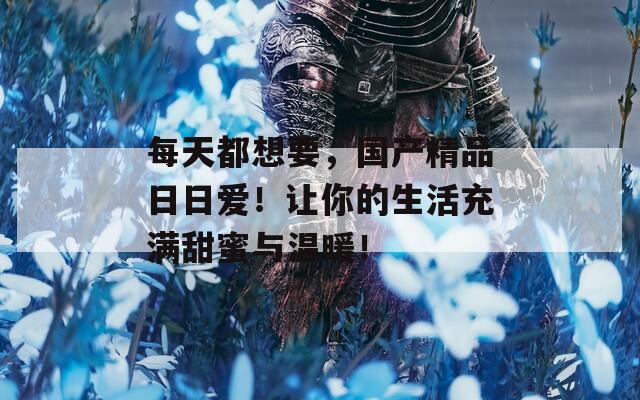 每天都想要，国产精品日日爱！让你的生活充满甜蜜与温暖！