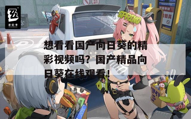 想看看国产向日葵的精彩视频吗？国产精品向日葵在线观看！