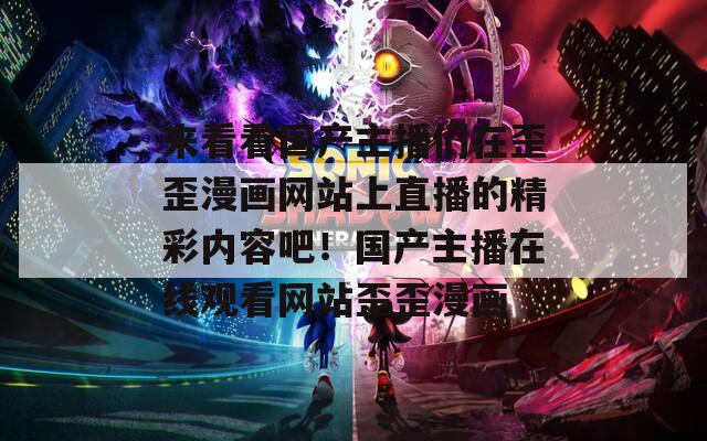 来看看国产主播们在歪歪漫画网站上直播的精彩内容吧！国产主播在线观看网站歪歪漫画
