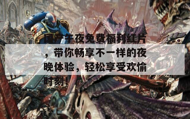 国产午夜免费福利红片，带你畅享不一样的夜晚体验，轻松享受欢愉时刻！