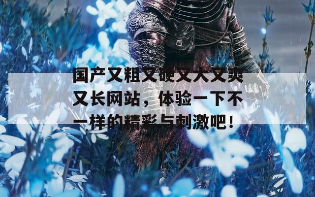 国产又粗又硬又大又爽又长网站，体验一下不一样的精彩与刺激吧！