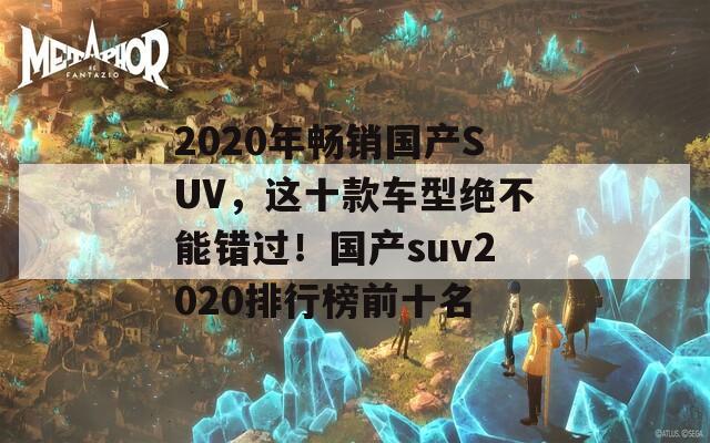 2020年畅销国产SUV，这十款车型绝不能错过！国产suv2020排行榜前十名