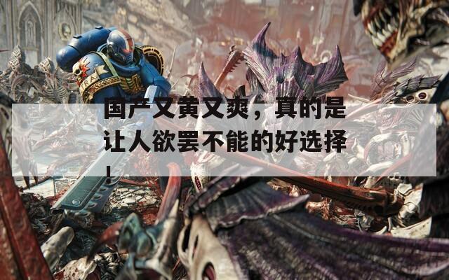 国产又黄又爽，真的是让人欲罢不能的好选择！