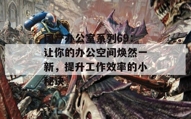 国产办公室系列69：让你的办公空间焕然一新，提升工作效率的小秘诀