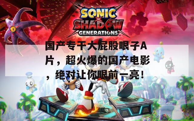 国产专干大屁股眼子A片，超火爆的国产电影，绝对让你眼前一亮！