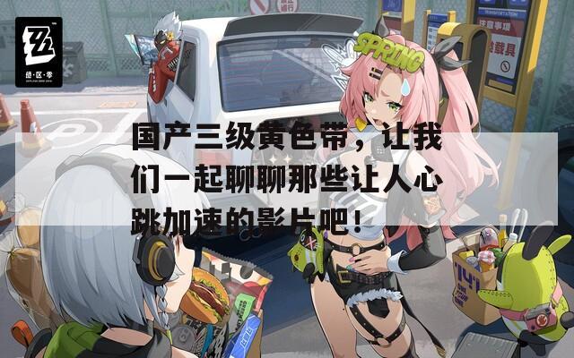 国产三级黄色带，让我们一起聊聊那些让人心跳加速的影片吧！