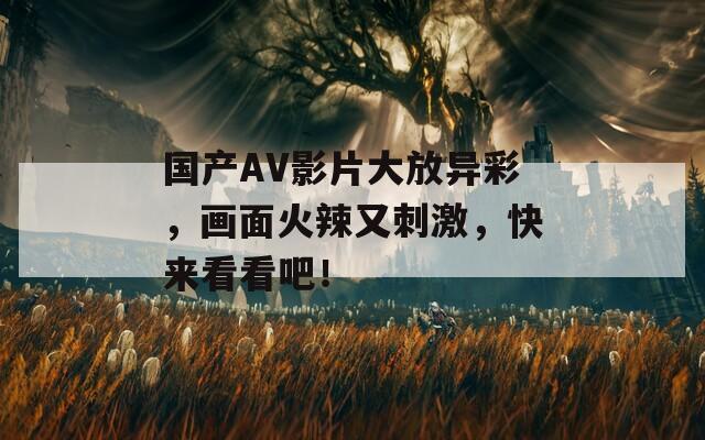 国产AV影片大放异彩，画面火辣又刺激，快来看看吧！