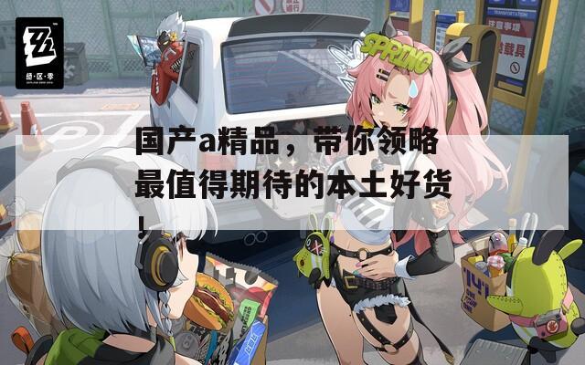 国产a精品，带你领略最值得期待的本土好货！