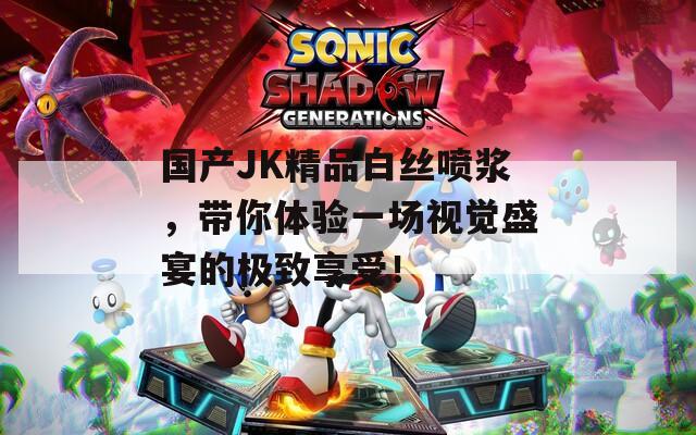 国产JK精品白丝喷浆，带你体验一场视觉盛宴的极致享受！