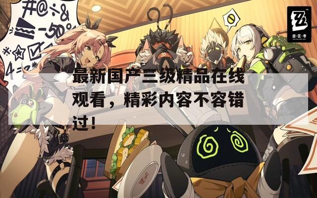 最新国产三级精品在线观看，精彩内容不容错过！
