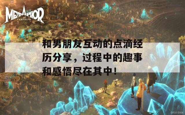 和男朋友互动的点滴经历分享，过程中的趣事和感悟尽在其中！