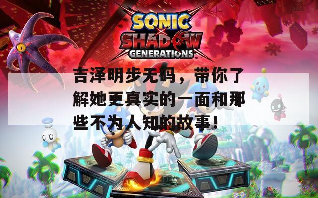 吉泽明步无码，带你了解她更真实的一面和那些不为人知的故事！