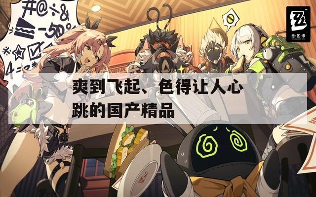 爽到飞起、色得让人心跳的国产精品