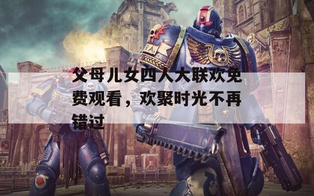 父母儿女四人大联欢免费观看，欢聚时光不再错过