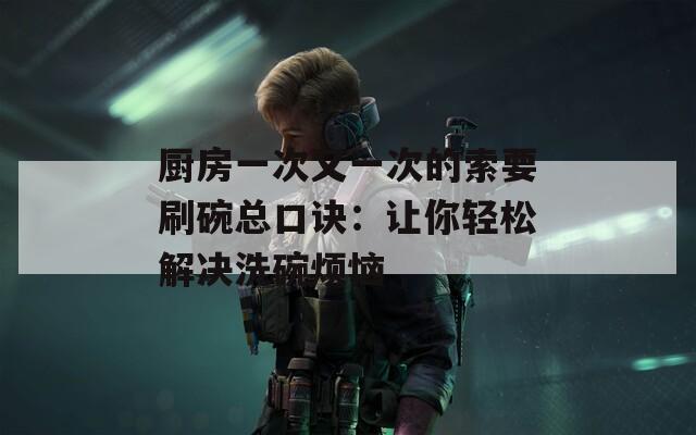 厨房一次又一次的索要刷碗总口诀：让你轻松解决洗碗烦恼