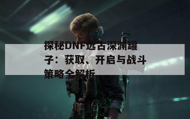 探秘DNF远古深渊罐子：获取、开启与战斗策略全解析