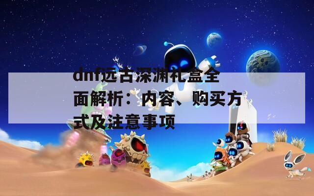 dnf远古深渊礼盒全面解析：内容、购买方式及注意事项