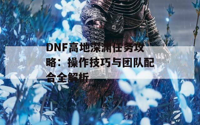 DNF高地深渊任务攻略：操作技巧与团队配合全解析