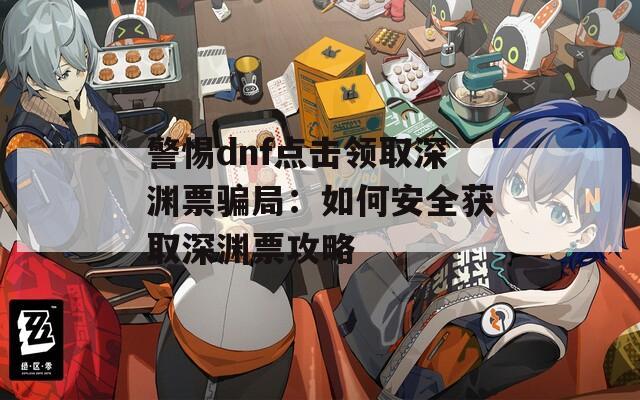 警惕dnf点击领取深渊票骗局：如何安全获取深渊票攻略