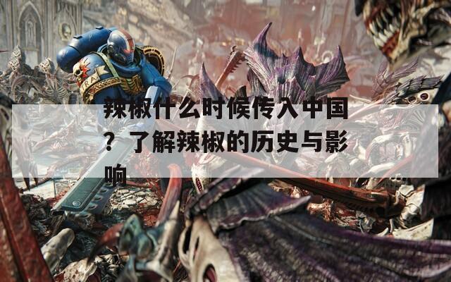 辣椒什么时候传入中国？了解辣椒的历史与影响