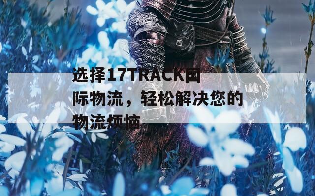 选择17TRACK国际物流，轻松解决您的物流烦恼