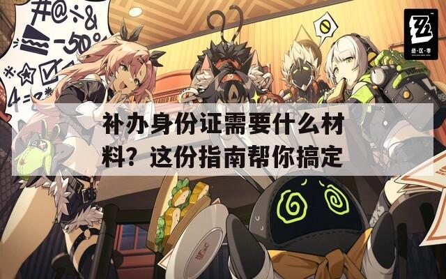 补办身份证需要什么材料？这份指南帮你搞定
