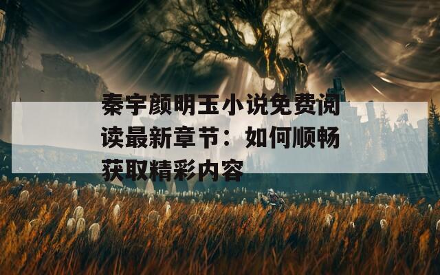 秦宇颜明玉小说免费阅读最新章节：如何顺畅获取精彩内容