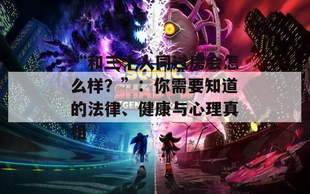 “和三个人同过房会怎么样？”：你需要知道的法律、健康与心理真相