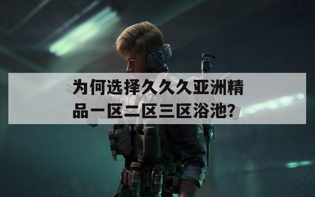 为何选择久久久亚洲精品一区二区三区浴池？