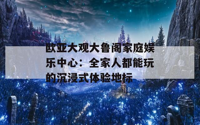 欧亚大观大鲁阁家庭娱乐中心：全家人都能玩的沉浸式体验地标