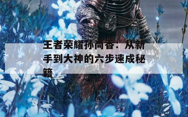 王者荣耀孙尚香：从新手到大神的六步速成秘籍
