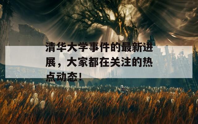 清华大学事件的最新进展，大家都在关注的热点动态！