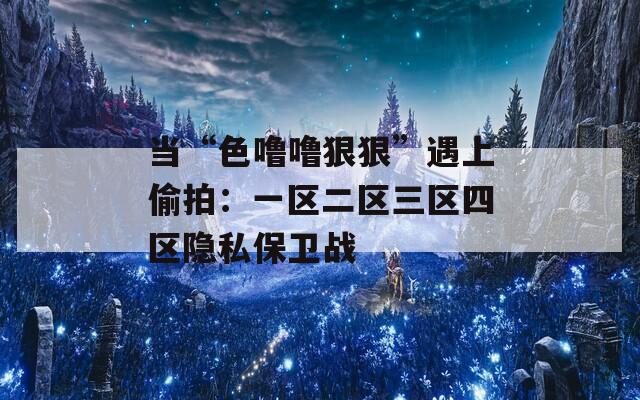 当“色噜噜狠狠”遇上偷拍：一区二区三区四区隐私保卫战