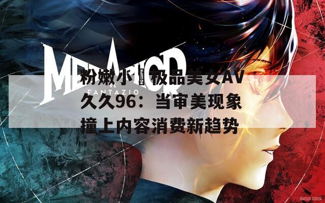 粉嫩小泬极品美女AV久久96：当审美现象撞上内容消费新趋势