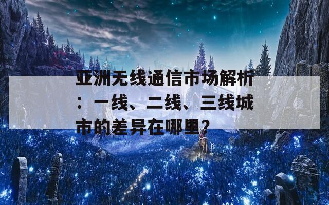 亚洲无线通信市场解析：一线、二线、三线城市的差异在哪里？