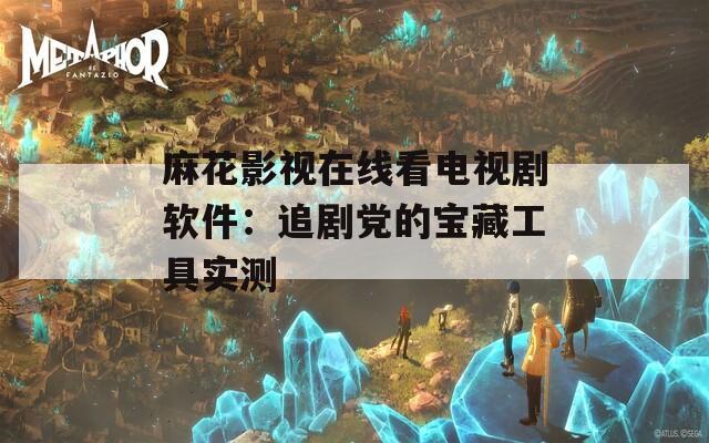 麻花影视在线看电视剧软件：追剧党的宝藏工具实测