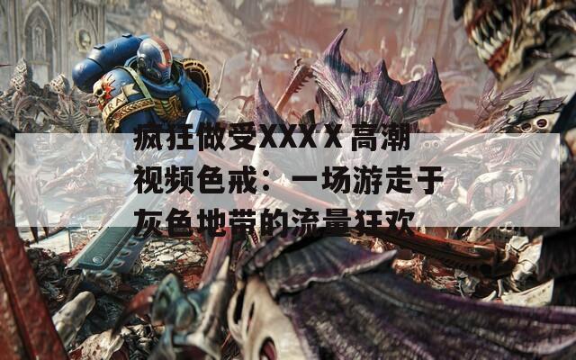 疯狂做受XXXⅩ高潮视频色戒：一场游走于灰色地带的流量狂欢