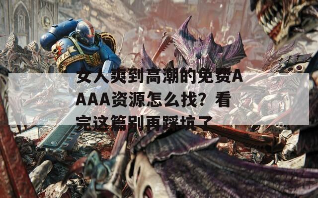 女人爽到高潮的免费AAAA资源怎么找？看完这篇别再踩坑了
