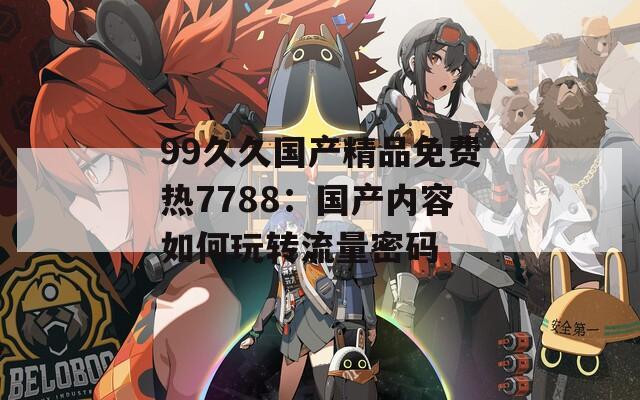 99久久国产精品免费热7788：国产内容如何玩转流量密码
