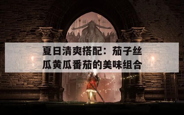 夏日清爽搭配：茄子丝瓜黄瓜番茄的美味组合