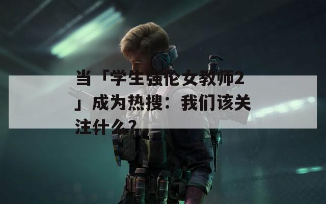 当「学生强伦女教师2」成为热搜：我们该关注什么？