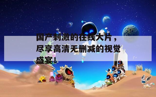 国产刺激的在线大片，尽享高清无删减的视觉盛宴！