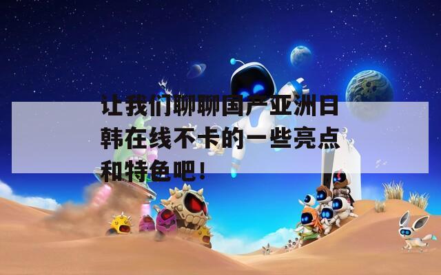 让我们聊聊国产亚洲日韩在线不卡的一些亮点和特色吧！
