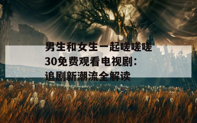 男生和女生一起嗟嗟嗟30免费观看电视剧：追剧新潮流全解读