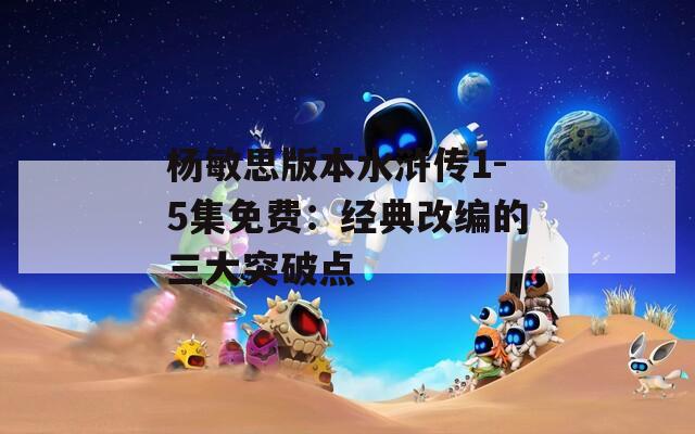 杨敏思版本水浒传1-5集免费：经典改编的三大突破点