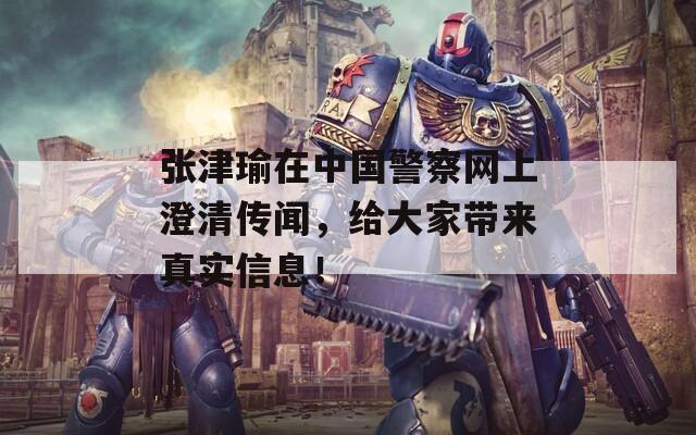 张津瑜在中国警察网上澄清传闻，给大家带来真实信息！