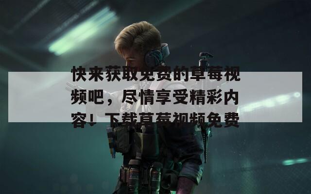 快来获取免费的草莓视频吧，尽情享受精彩内容！下载草莓视频免费