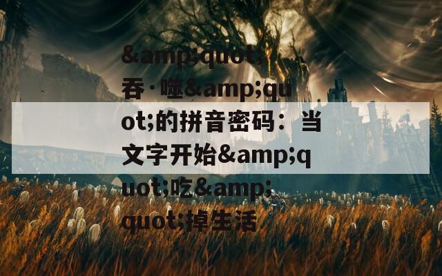 &quot;吞·噬&quot;的拼音密码：当文字开始&quot;吃&quot;掉生活
